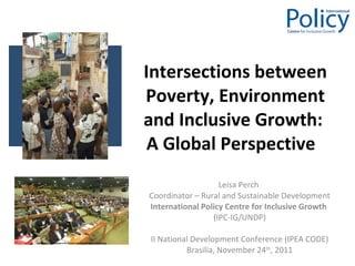 Intersections between Poverty, Environment and Inclusive Growth:  A Global Perspective  Leisa Perch  Coordinator – Rural and Sustainable Development International Policy Centre for Inclusive Growth  (IPC-IG/UNDP) II National Development Conference (IPEA CODE) Brasilia, November 24 th , 2011 