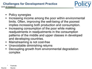 Challenges for Development Practice  Policy synergies Increasing income among the poor within environmental limits. Often, improving the well-being of the poorest implies increasing both production and consumption.  Increasing consumption of the poor while making readjustments in readjustments in the consumption patterns of the middle and upper classes in developed and developing countries.  Mainstreaming is not cost-free Unavoidable diminishing returns Decoupling growth from environmental degradation complex 