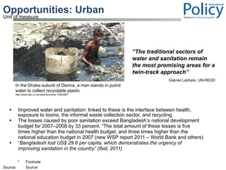 Opportunities: Urban Improved water and sanitation: linked to these is the interface between health, exposure to toxins, the informal waste collection sector, and recycling.  The losses caused by poor sanitation exceed Bangladesh’s national development budget for 2007–2008 by 33 percent. “The total amount of these losses is five times higher than the national health budget, and three times higher than the national education budget in 2007 (new WSP report 2011 – World Bank and others) “ Bangladesh lost US$ 29.6 per capita, which demonstrates the urgency of improving sanitation in the country” (Ibid, 2011) “ The traditional sectors of water and sanitation remain the most promising areas for a twin-track approach”     Gabriel Labbate, UN-REDD In the Dhaka suburb of Demra, a man stands in putrid water to collect recyclable plastic http://www.bbc.co.uk/news/business-15552967 