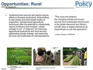 Opportunities: Rural  Sustaining food security will require intense efforts to increase productivity while shifting to low-carbon and zero-waste modes of production. Climate-smart agricultural techniques offer the potential to substantially reduce emissions and increase  carbon storage in soil.  A ‘triple win’ for improving agricultural productivity and food security, addressing climate change, and improving the lives and livelihoods of rural populations, “ The close link between the changing climate and human security has increasingly become part of the global discourse and Africa’s climate story is largely defined by its dependence on rain-fed agriculture”.   Lindiwe Sibanda, FANRPAN www.tpoug.org/farmers-group-case-study-teso.shtml http://nudf.org/?page_id=51 http://live.psu.edu/story/52900 