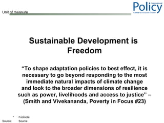 Sustainable Development is  Freedom “ To shape adaptation policies to best effect, it is necessary to go beyond responding to the most immediate natural impacts of climate change and look to the broader dimensions of resilience such as power, livelihoods and access to justice” – (Smith and Vivekananda, Poverty in Focus #23) 