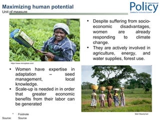 Maximizing human potential  Women have expertise in adaptation – seed management, local knowledge. Scale-up is needed in in order that greater economic benefits from their labor can be generated Mairi Beautyman https://www.microplace.com/ Despite suffering from socio-economic disadvantages, women are already responding to climate change. They are actively involved in agriculture, energy, and water supplies, forest use. 