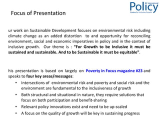 Focus of Presentation  Our work on Sustainable Development focuses on environmental risk including climate change as  an added distortion  to and opportunity for reconciling environment, social and economic imperatives in policy and in the context of inclusive growth.  Our theme is :  “For Growth to be Inclusive it must be sustained and sustainable. And to be Sustainable it must be equitable” . This presentation is based on largely on  Poverty in Focus magazine #23  and speaks to  four key areas/messages : Intersections of  environmental risk and poverty and social risk and the environment are fundamental to the inclusiveness of growth  Both structural and situational in nature, they require solutions that focus on both participation and benefit-sharing Relevant policy innovations exist and need to be up-scaled A focus on the quality of growth will be key in sustaining progress  
