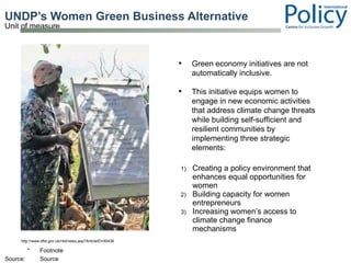 UNDP’s Women Green Business Alternative   Creating a policy environment that enhances equal opportunities for women Building capacity for women entrepreneurs  Increasing women’s access to climate change finance mechanisms  http://www.dfid.gov.uk/r4d/news.asp?ArticleID=50436 Green economy initiatives are not automatically inclusive.  This initiative equips women to engage in new economic activities that address climate change threats while building self-sufficient and resilient communities by implementing three strategic elements: 