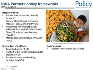 IBSA Partners policy frameworks  Brazil’s efforts:  Smallholder producers (“familly farmers”) Agro-ecological food production models: Fome Zero and PNSAN Nationwide low-interest loans: PRONAF Eco and PRONAF Forest Green Grants for poor farmers: PNATER Market access promotion: PAA and PNAE South Africa’s efforts:  Targetted areas: IFSS Support to previously disadvantaged groups: CASP Access to loans and banking facilities: MAFISA  http://www.mda.gov.br/portal/saf/noticias/item?item_id=5288106 India’s efforts:  Targetted Public Distribution (TPDS) 