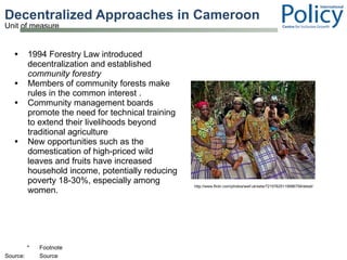 Decentralized Approaches in Cameroon 1994 Forestry Law introduced decentralization and established  community forestry Members of community forests make rules in the common interest .  Community management boards promote the need for technical training to extend their livelihoods beyond traditional agriculture New opportunities such as the domestication of high-priced wild leaves and fruits have increased household income, potentially reducing poverty 18-30%, especially among women.  http://www.flickr.com/photos/wwf-uk/sets/72157625119996758/detail/ 