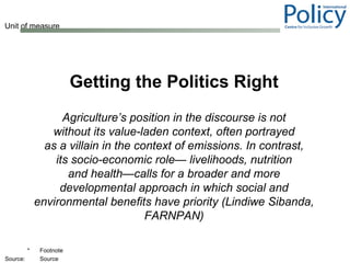 Getting the Politics Right Agriculture’s position in the discourse is not without its value-laden context, often portrayed as a villain in the context of emissions. In contrast, its socio-economic role— livelihoods, nutrition and health—calls for a broader and more developmental approach in which social and environmental benefits have priority (Lindiwe Sibanda, FARNPAN) 