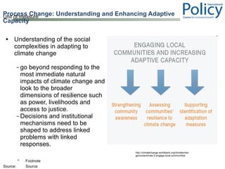 Understanding of the social complexities in adapting to climate change go beyond responding to the most immediate natural impacts of climate change and look to the broader dimensions of resilience such as power, livelihoods and access to justice. Decisions and institutional mechanisms need to be shaped to address linked problems with linked responses.  Process Change: Understanding and Enhancing Adaptive Capacity  http://climatechange.worldbank.org/climatechange/content/note-2-engage-local-communities 