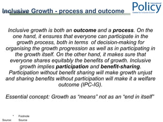 Inclusive Growth - process and outcome Inclusive growth is both an  outcome  and a  process . On the one hand, it ensures that everyone can participate in the growth process, both in terms  of decision-making for organising the growth progression as well as in participating in the growth itself. On the other hand, it makes sure that everyone shares equitably the benefits of growth. Inclusive growth implies  participation  and  benefit-sharing . Participation without benefit sharing will make growth unjust and sharing benefits without participation will make it a welfare outcome (IPC-IG). Essential concept: Growth as “means” not as an “end in itself”  