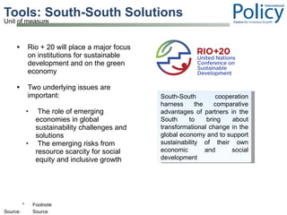 Tools: South-South Solutions  Rio + 20 will place a major focus on institutions for sustainable development and on the green economy Two underlying issues are important: The role of emerging economies in global sustainability challenges and solutions  The emerging risks from resource scarcity for social equity and inclusive growth South-South cooperation harness the comparative advantages of partners in the South to bring about transformational change in the global economy and to support sustainability of their own economic and social development 