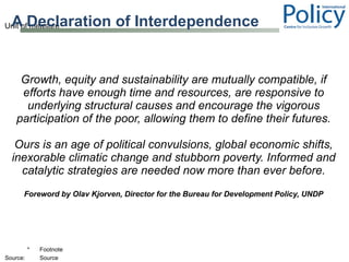 A Declaration of Interdependence Growth, equity and sustainability are mutually compatible, if efforts have enough time and resources, are responsive to underlying structural causes and encourage the vigorous participation of the poor, allowing them to define their futures. Ours is an age of political convulsions, global economic shifts, inexorable climatic change and stubborn poverty. Informed and catalytic strategies are needed now more than ever before. Foreword by Olav Kjorven, Director for the Bureau for Development Policy, UNDP 