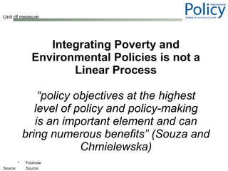 Integrating Poverty and Environmental Policies is not a Linear Process “ policy objectives at the highest level of policy and policy-making is an important element and can bring numerous benefits” (Souza and Chmielewska) 