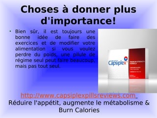 Choses à donner plus
       d'importance!
• Bien sûr, il est toujours une
  bonne    idée   de    faire  des
  exercices et de modifier votre
  alimentation si vous voulez
  perdre du poids, une pilule de
  régime seul peut faire beaucoup,
  mais pas tout seul.




   http://www.capsiplexpillsreviews.com
Réduire l'appétit, augmente le métabolisme &
                 Burn Calories
 