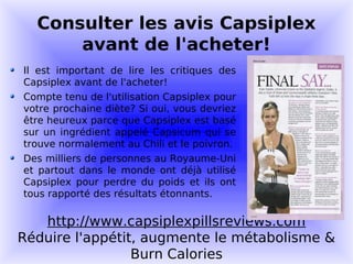 Consulter les avis Capsiplex
      avant de l'acheter!
Il est important de lire les critiques des
Capsiplex avant de l'acheter!
Compte tenu de l'utilisation Capsiplex pour
votre prochaine diète? Si oui, vous devriez
être heureux parce que Capsiplex est basé
sur un ingrédient appelé Capsicum qui se
trouve normalement au Chili et le poivron.
Des milliers de personnes au Royaume-Uni
et partout dans le monde ont déjà utilisé
Capsiplex pour perdre du poids et ils ont
tous rapporté des résultats étonnants.

   http://www.capsiplexpillsreviews.com
Réduire l'appétit, augmente le métabolisme &
                 Burn Calories
 
