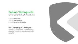 Fabian Yamaguchi
Chief Scientist, ShiftLeft Inc.
Github: fabsx00
Twitter: @fabsx00
Email: fabs@shiftleft.io
PhD, Universit...
