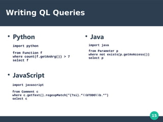 15
Writing QL Queries
●
Python
import python
from Function f
where count(f.getAnArg()) > 7
select f
●
Java
●
JavaScript
import java
from Parameter p
where not exists(p.getAnAccess())
select p
import javascript
from Comment c
where c.getText().regexpMatch("(?si).*bTODOb.*")
select c
 