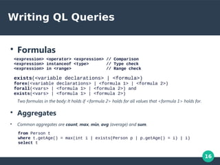 16
Writing QL Queries
●
Formulas
<expression> <operator> <expression> // Comparison
<expression> instanceof <type> // Type check
<expression> in <range> // Range check
exists(<variable declarations> | <formula>)
forex(<variable declarations> | <formula 1> | <formula 2>)
forall(<vars> | <formula 1> | <formula 2>) and
exists(<vars> | <formula 1> | <formula 2>)
Two formulas in the body: It holds if <formula 2> holds for all values that <formula 1> holds for.
●
Aggregates
●
Common aggregates are count, max, min, avg (average) and sum.
from Person t
where t.getAge() = max(int i | exists(Person p | p.getAge() = i) | i)
select t
 
