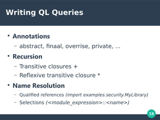 19
Writing QL Queries
●
Annotations
– abstract, finaal, overrise, private, ...
●
Recursion
– Transitive closures +
– Reflexive transitive closure *
●
Name Resolution
– Qualified references (import examples.security.MyLibrary)
– Selections (<module_expression>::<name>)
 
