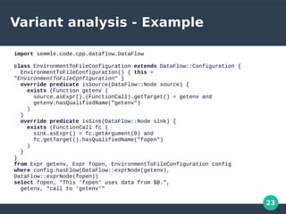 23
Variant analysis - Example
import semmle.code.cpp.dataflow.DataFlow
class EnvironmentToFileConfiguration extends DataFlow::Configuration {
EnvironmentToFileConfiguration() { this =
"EnvironmentToFileConfiguration" }
override predicate isSource(DataFlow::Node source) {
exists (Function getenv |
source.asExpr().(FunctionCall).getTarget() = getenv and
getenv.hasQualifiedName("getenv")
)
}
override predicate isSink(DataFlow::Node sink) {
exists (FunctionCall fc |
sink.asExpr() = fc.getArgument(0) and
fc.getTarget().hasQualifiedName("fopen")
)
}
}
from Expr getenv, Expr fopen, EnvironmentToFileConfiguration config
where config.hasFlow(DataFlow::exprNode(getenv),
DataFlow::exprNode(fopen))
select fopen, "This 'fopen' uses data from $@.",
getenv, "call to 'getenv'"
 