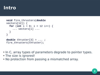3
Intro
void fire_thrusters(double
vectors[12]) {
for (int i = 0; i < 12 i++) {
... vectors[i] ...
}
}
double thruster[3] = ... ;
fire_thrusters(thruster);
●
In C, array types of parameters degrade to pointer types.
●
The size is ignored!
●
No protection from passing a mismatched array.
 
