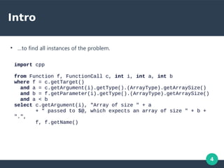4
Intro
●
…to find all instances of the problem.
import cpp
from Function f, FunctionCall c, int i, int a, int b
where f = c.getTarget()
and a = c.getArgument(i).getType().(ArrayType).getArraySize()
and b = f.getParameter(i).getType().(ArrayType).getArraySize()
and a < b
select c.getArgument(i), "Array of size " + a
+ " passed to $@, which expects an array of size " + b +
".",
f, f.getName()
 