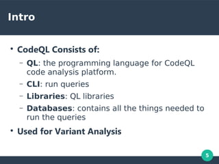 5
Intro
●
CodeQL Consists of:
– QL: the programming language for CodeQL
code analysis platform.
– CLI: run queries
– Libraries: QL libraries
– Databases: contains all the things needed to
run the queries
●
Used for Variant Analysis
 