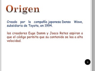 3
Creado por la compañía japonesa Denso Wave,
subsidiaria de Toyota, en 1994.
los creadores Euge Damm y Joaco Retes aspiran a
que el código permita que su contenido se lea a alta
velocidad.