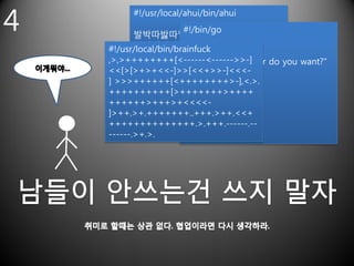 4
          #!/usr/local/ahui/bin/ahui
                       #!/bin/go
           발박따밣따맣박박나망밣밤따빠맣밞밦
           따빠따발나다망밣밤따맣발박따밞따밞
    #!/usr/local/bin/brainfuck a,b,c,d
                       10 var
           따망삭바산부
    ,>,>++++++++[<------<------>>-]
                       20 print “What color do you want?”
    <<[>[>+>+<<-]>>[<<+>>-]<<<-
                       30 input r
    ] >>>++++++[<++++++++>-],<.>.
                       40 if r is “”
    ++++++++++[>+++++++>++++
                       50 Goto 20
    ++++++>+++>+<<<<- if
                       60 end
    ]>++.>+.+++++++..+++.>++.<<+
                       70 if r is 1
    ++++++++++++++.>.+++.------.--
    ------.>+.>.       …..
 