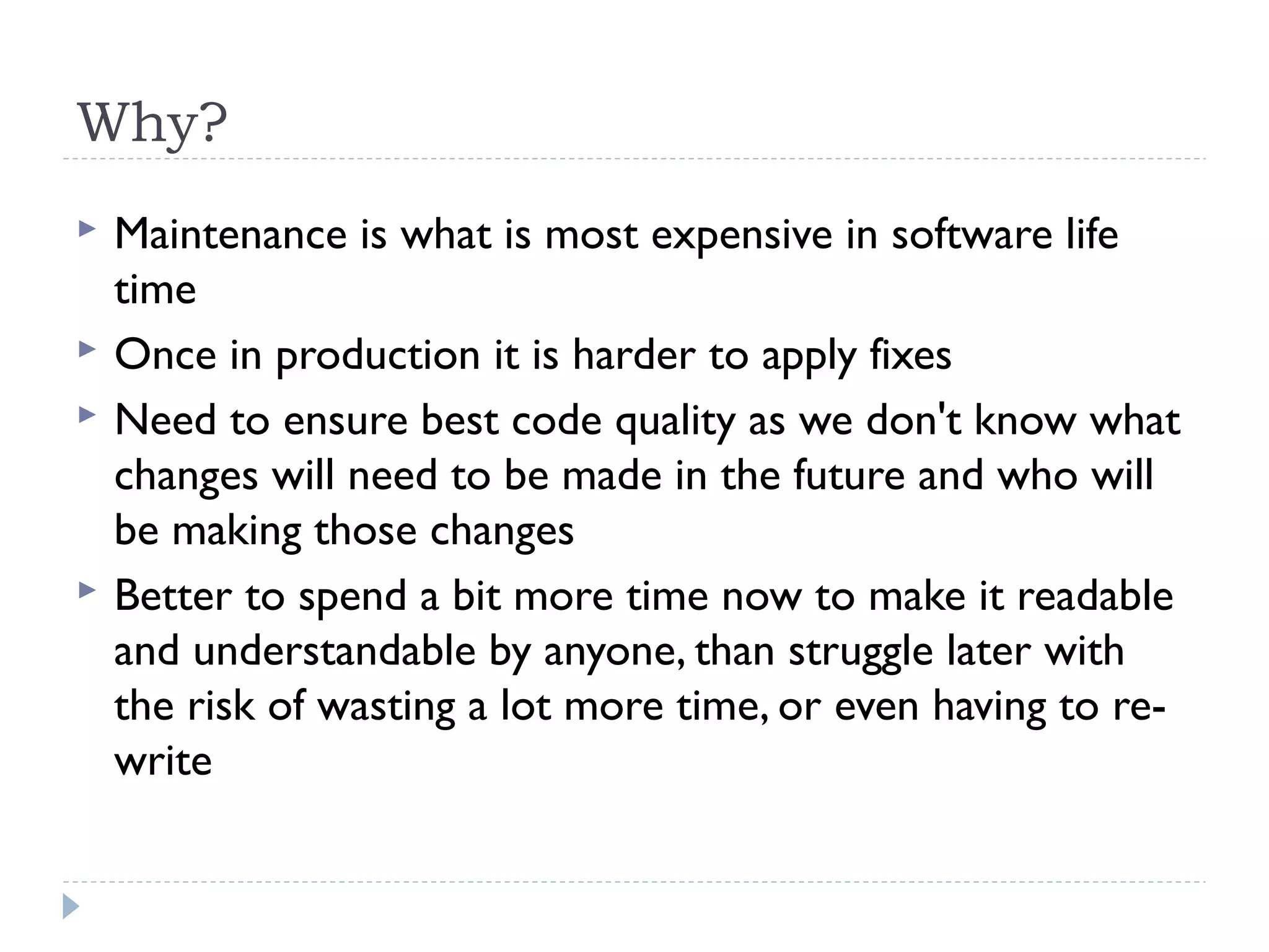 Why?
 Maintenance is what is most expensive in software life
time
 Once in production it is harder to apply fixes
 Need to ensure best code quality as we don't know what
changes will need to be made in the future and who will
be making those changes
 Better to spend a bit more time now to make it readable
and understandable by anyone, than struggle later with
the risk of wasting a lot more time, or even having to re-
write
 