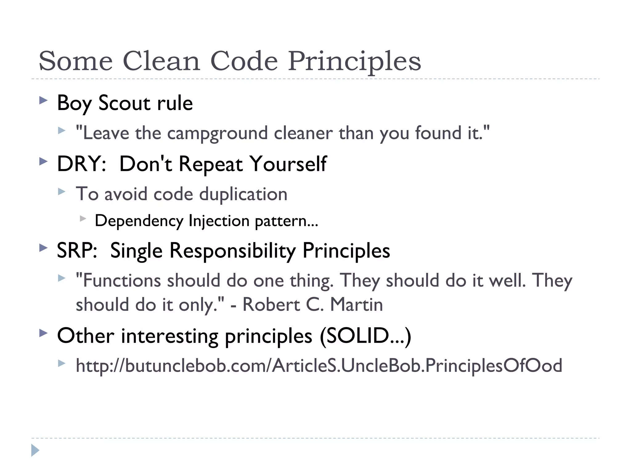 Some Clean Code Principles
 Boy Scout rule
 "Leave the campground cleaner than you found it."
 DRY: Don't Repeat Yourself
 To avoid code duplication
 Dependency Injection pattern...
 SRP: Single Responsibility Principles
 "Functions should do one thing. They should do it well. They
should do it only." - Robert C. Martin
 Other interesting principles (SOLID...)
 http://butunclebob.com/ArticleS.UncleBob.PrinciplesOfOod
 