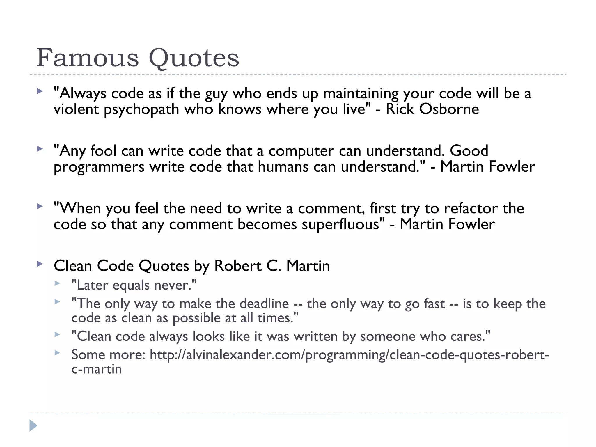 Famous Quotes
 "Always code as if the guy who ends up maintaining your code will be a
violent psychopath who knows where you live" - Rick Osborne
 "Any fool can write code that a computer can understand. Good
programmers write code that humans can understand." - Martin Fowler
 "When you feel the need to write a comment, first try to refactor the
code so that any comment becomes superfluous" - Martin Fowler
 Clean Code Quotes by Robert C. Martin
 "Later equals never."
 "The only way to make the deadline -- the only way to go fast -- is to keep the
code as clean as possible at all times."
 "Clean code always looks like it was written by someone who cares."
 Some more: http://alvinalexander.com/programming/clean-code-quotes-robert-
c-martin
 
