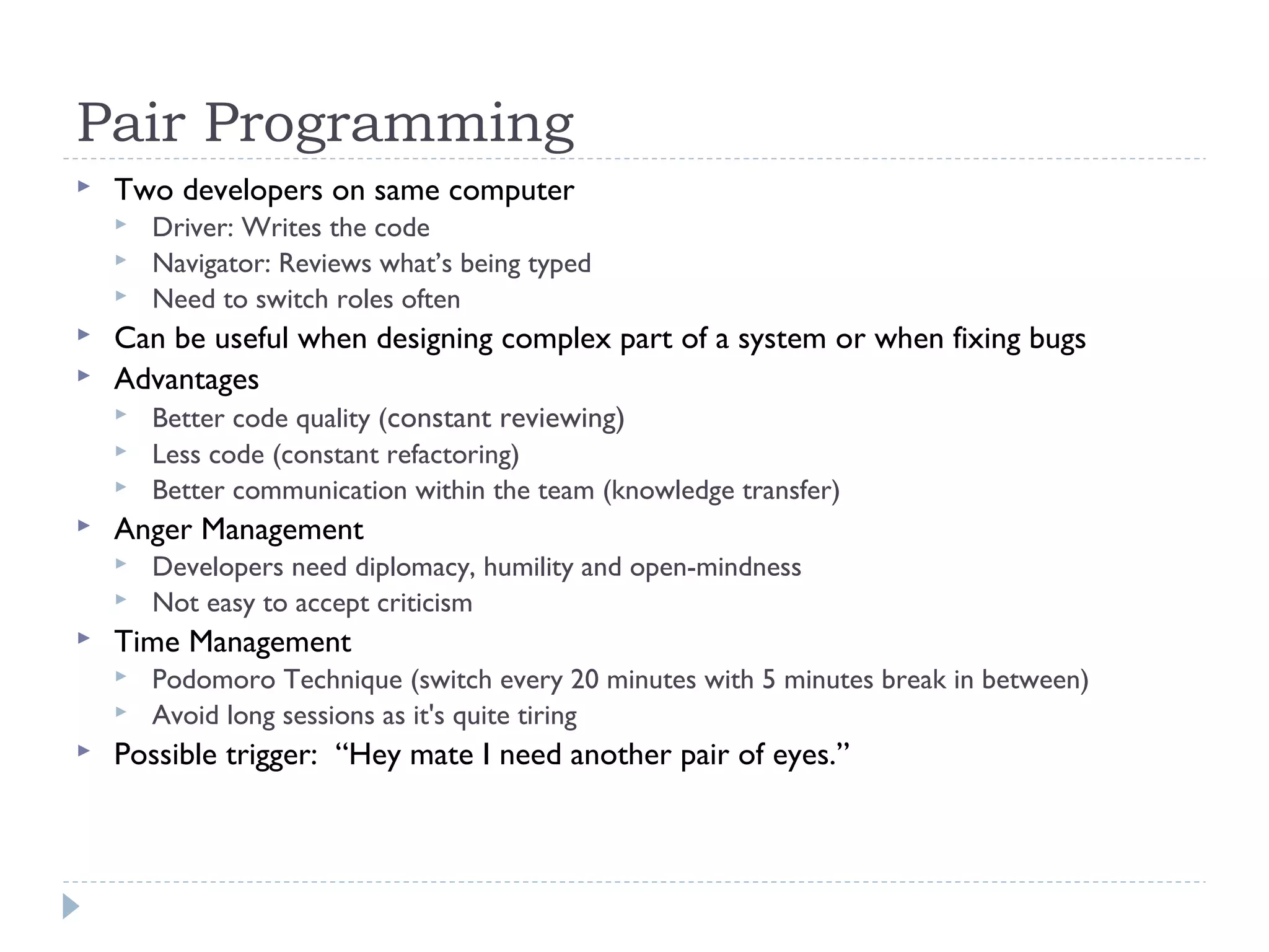 Pair Programming
 Two developers on same computer
 Driver: Writes the code
 Navigator: Reviews what’s being typed
 Need to switch roles often
 Can be useful when designing complex part of a system or when fixing bugs
 Advantages
 Better code quality (constant reviewing)
 Less code (constant refactoring)
 Better communication within the team (knowledge transfer)
 Anger Management
 Developers need diplomacy, humility and open-mindness
 Not easy to accept criticism
 Time Management
 Podomoro Technique (switch every 20 minutes with 5 minutes break in between)
 Avoid long sessions as it's quite tiring
 Possible trigger: “Hey mate I need another pair of eyes.”
 