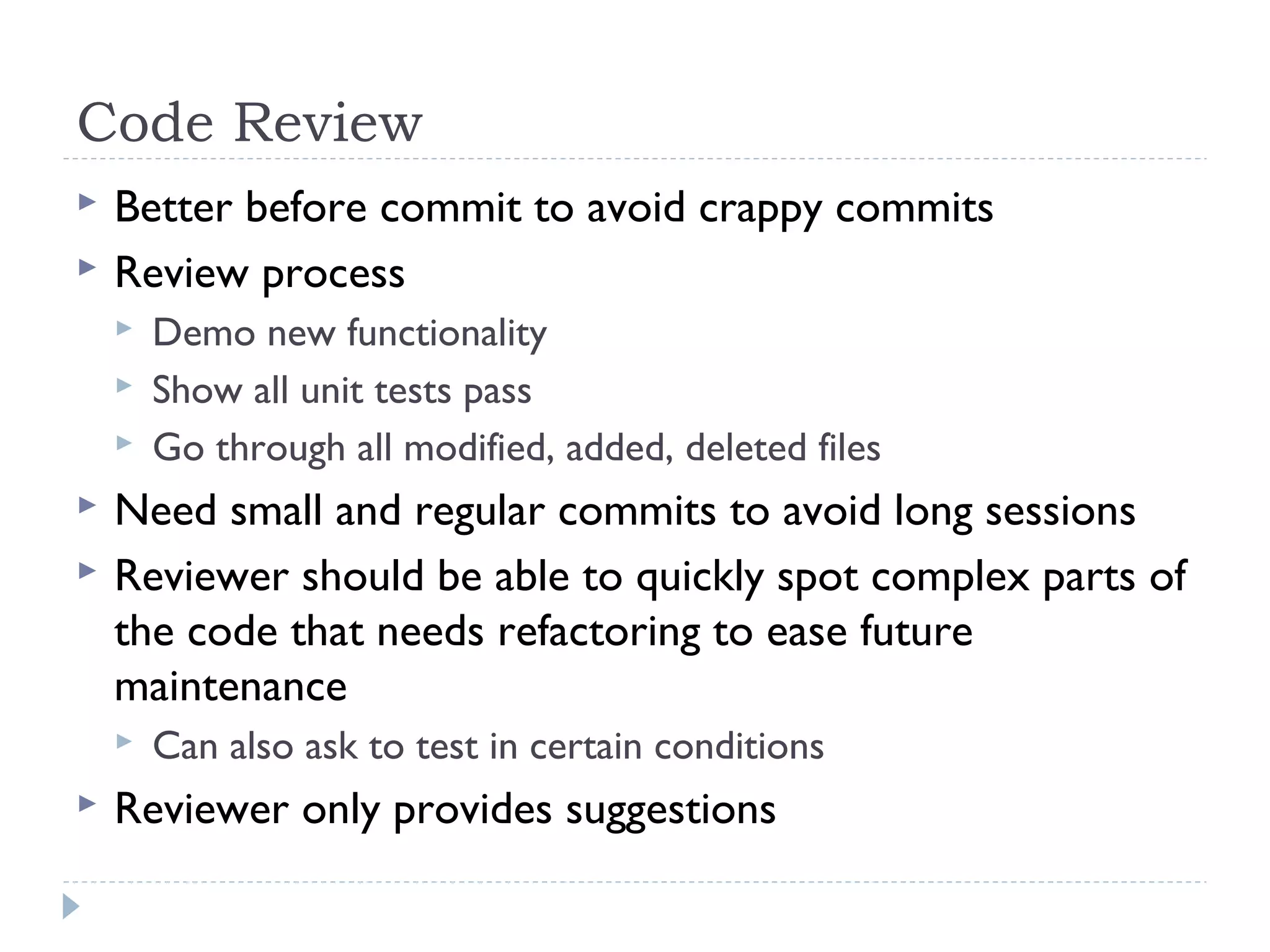 Code Review
 Better before commit to avoid crappy commits
 Review process
 Demo new functionality
 Show all unit tests pass
 Go through all modified, added, deleted files
 Need small and regular commits to avoid long sessions
 Reviewer should be able to quickly spot complex parts of
the code that needs refactoring to ease future
maintenance
 Can also ask to test in certain conditions
 Reviewer only provides suggestions
 
