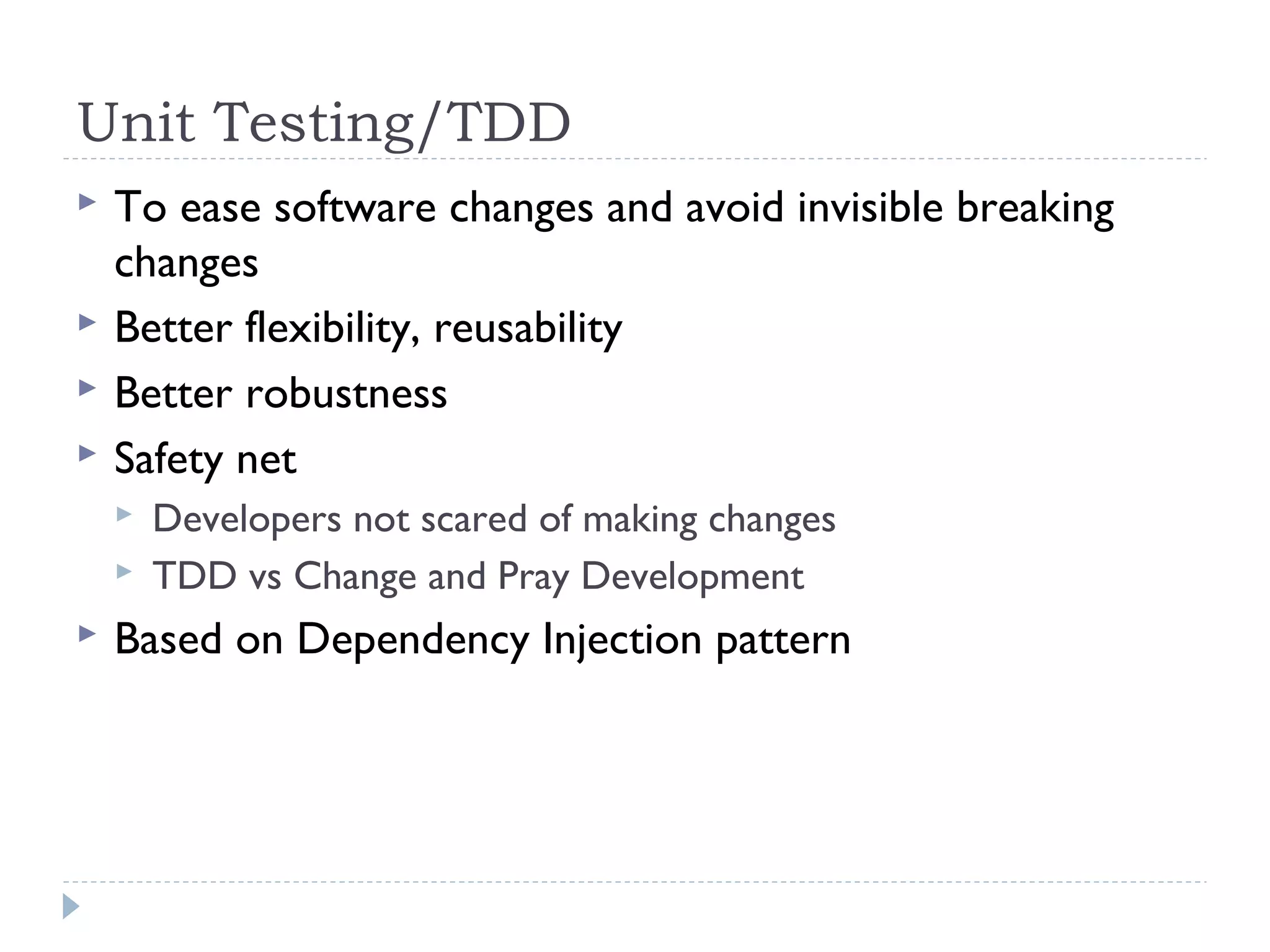 Unit Testing/TDD
 To ease software changes and avoid invisible breaking
changes
 Better flexibility, reusability
 Better robustness
 Safety net
 Developers not scared of making changes
 TDD vs Change and Pray Development
 Based on Dependency Injection pattern
 