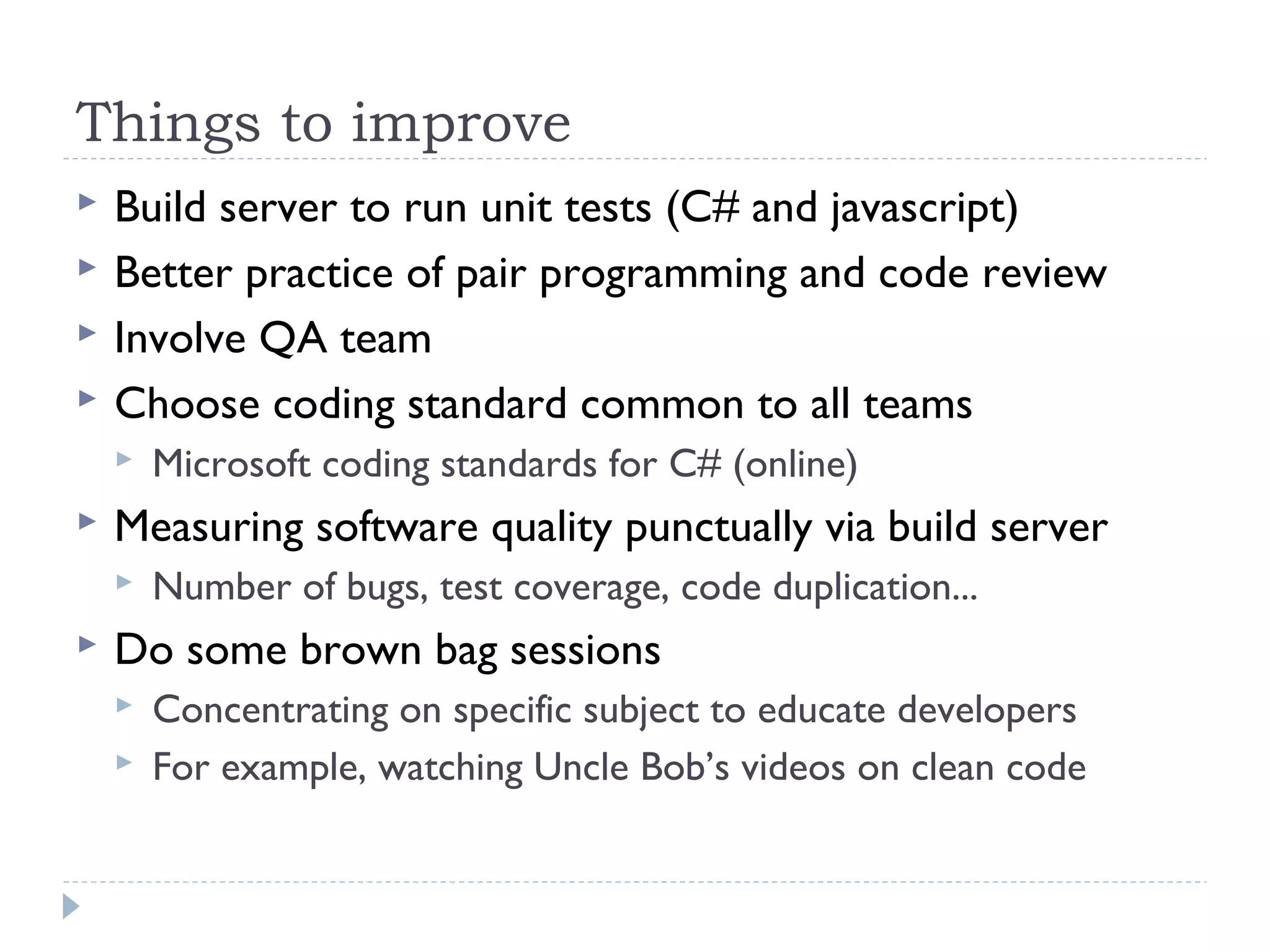 Things to improve
 Build server to run unit tests (C# and javascript)
 Better practice of pair programming and code review
 Involve QA team
 Choose coding standard common to all teams
 Microsoft coding standards for C# (online)
 Measuring software quality punctually via build server
 Number of bugs, test coverage, code duplication...
 Do some brown bag sessions
 Concentrating on specific subject to educate developers
 For example, watching Uncle Bob’s videos on clean code
 