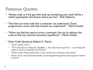 Famous Quotes
 "Always code as if the guy who ends up maintaining your code will be a
violent psychopath who knows where you live" - Rick Osborne
 "Any fool can write code that a computer can understand. Good
programmers write code that humans can understand." - Martin Fowler
 "When you feel the need to write a comment, first try to refactor the
code so that any comment becomes superfluous" - Martin Fowler
 Clean Code Quotes by Robert C. Martin
 "Later equals never."
 "The only way to make the deadline -- the only way to go fast -- is to keep the
code as clean as possible at all times."
 "Clean code always looks like it was written by someone who cares."
 Some more: http://alvinalexander.com/programming/clean-code-quotes-robert-
c-martin
 