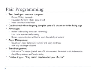 Pair Programming
 Two developers on same computer
 Driver: Writes the code
 Navigator: Reviews what’s being typed
 Need to switch roles often
 Can be useful when designing complex part of a system or when fixing bugs
 Advantages
 Better code quality (constant reviewing)
 Less code (constant refactoring)
 Better communication within the team (knowledge transfer)
 Anger Management
 Developers need diplomacy, humility and open-mindness
 Not easy to accept criticism
 Time Management
 Podomoro Technique (switch every 20 minutes with 5 minutes break in between)
 Avoid long sessions as it's quite tiring
 Possible trigger: “Hey mate I need another pair of eyes.”
 