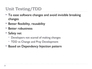 Unit Testing/TDD
 To ease software changes and avoid invisible breaking
changes
 Better flexibility, reusability
 Better robustness
 Safety net
 Developers not scared of making changes
 TDD vs Change and Pray Development
 Based on Dependency Injection pattern
 
