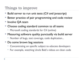 Things to improve
 Build server to run unit tests (C# and javascript)
 Better practice of pair programming and code review
 Involve QA team
 Choose coding standard common to all teams
 Microsoft coding standards for C# (online)
 Measuring software quality punctually via build server
 Number of bugs, test coverage, code duplication...
 Do some brown bag sessions
 Concentrating on specific subject to educate developers
 For example, watching Uncle Bob’s videos on clean code
 