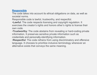Responsible
The code takes into account its ethical obligations on data, as well as
societal norms.
Responsible code is lawful, trustworthy, and respectful.
•Lawful: The code respects licensing and copyright regulation. It
exercises the creator’s rights and honors other’s rights to license their
own code.
•Trustworthy: The code abstains from revealing or hard-coding private
information. It preserves sensitive private information such as
credentials and personally-identifying information.
•Respectful: The code refrains from using discriminatory and offensive
language. It chooses to prioritize inclusive terminology whenever an
alternative exists that conveys the same meaning.
 