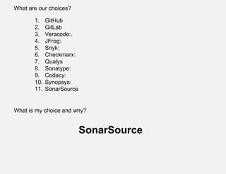 What are our choices?
1. GitHub
2. GitLab
3. Veracode:.
4. JFrog:
5. Snyk:
6. Checkmarx:
7. Qualys
8. Sonatype:
9. Codacy:
10. Synopsys:
11. SonarSource
What is my choice and why?
SonarSource
 