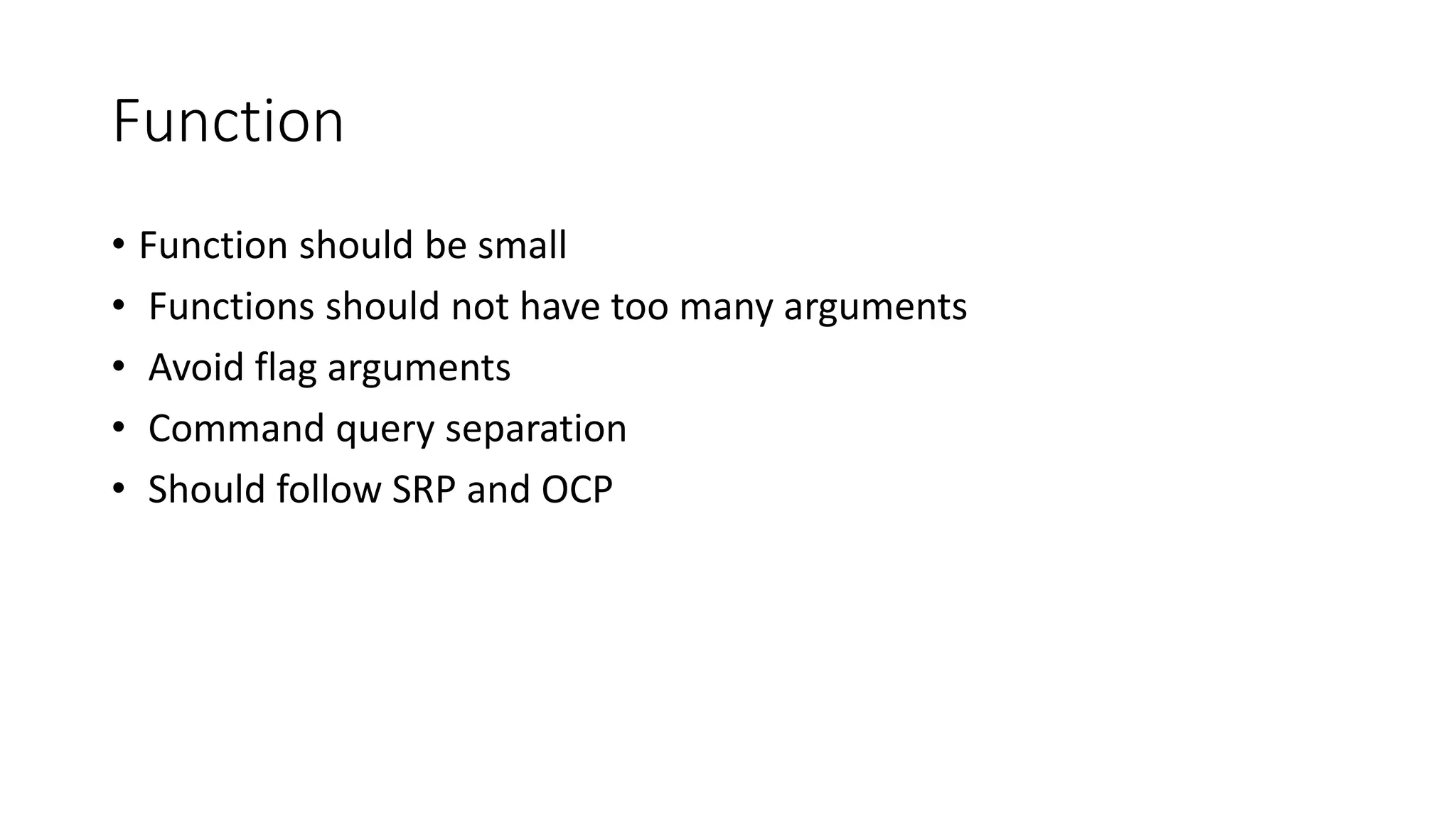 Function
• Function should be small
• Functions should not have too many arguments
• Avoid flag arguments
• Command query separation
• Should follow SRP and OCP