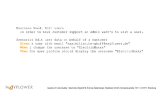 Business Need: Edit users
In order to have customer support an Admin want's to edit a user.
Scenario: Edit user data on behalf of a customer
Given a user with email "maximilian.berghoff@mayflower.de"
When i change the username to "ElectricMaxxx"
Then the user profile should display the username "ElectricMaxxx"
Aspects of Code Quality - Maximilian Berghoff & Andreas Haberberger, Mayflower GmbH, Gneisenaustraße 10/11, D-97074 Würzburg
 