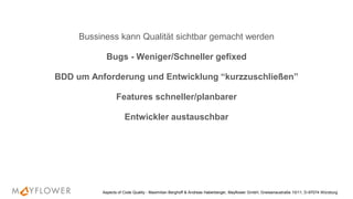 Bussiness kann Qualität sichtbar gemacht werden
Bugs - Weniger/Schneller gefixed
BDD um Anforderung und Entwicklung “kurzzuschließen”
Features schneller/planbarer
Entwickler austauschbar
Aspects of Code Quality - Maximilian Berghoff & Andreas Haberberger, Mayflower GmbH, Gneisenaustraße 10/11, D-97074 Würzburg
 