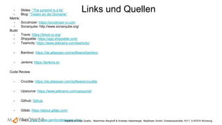 - Slides: “The pyramid is a lie”
- Blog: “Testen an der Domaine”
Metrik:
- Scrutinizer: https://scrutinizer-ci.com
- Sonarqube: http://www.sonarqube.org/
Build:
- Travis: https://travis-ci.org/
- Shippable: https://app.shippable.com/
- Teamcity: https://www.jetbrains.com/teamcity/
- Bamboo: https://de.atlassian.com/software/bamboo
- Jenkins: https://jenkins.io/
Code Review
- Crucible: https://de.atlassian.com/software/crucible
- Upsource: https://www.jetbrains.com/upsource/
- Github: Github
- Gitlab: https://about.gitlab.com/
- Gerit: https://www.gerritcodereview.com/Aspects of Code Quality - Maximilian Berghoff & Andreas Haberberger, Mayflower GmbH, Gneisenaustraße 10/11, D-97074 Würzburg
Links und Quellen
 