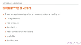 METRICS AND MEASURING
DIFFERENT TYPES OF METRICS
▸ There are various categories to measure software quality in:
▸ Completeness
▸ Performance
▸ Aesthetics
▸ Maintainability and Support
▸ Usability
▸ Architecture
 