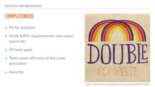 METRICS AND MEASURING
COMPLETENESS
▸ Fit for purpose
▸ Code fulﬁls requirements: use cases,
specs etc.
▸ All tests pass
▸ Tests cover all/most of the code
execution
▸ Security
https://www.ﬂickr.com/photos/chrispiascik/4792101589/
 