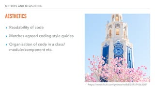 METRICS AND MEASURING
AESTHETICS
▸ Readability of code
▸ Matches agreed coding style guides
▸ Organisation of code in a class/
module/component etc.
https://www.ﬂickr.com/photos/nelljd/25157456300/
 