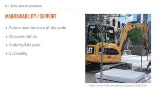 METRICS AND MEASURING
MAINTAINABILITY / SUPPORT
▸ Future maintenance of the code
▸ Documentation
▸ Stability/Lifespan
▸ Scalability
https://www.ﬂickr.com/photos/dugspr/512883136/
 