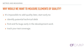 METRICS AND MEASURING
WHY WOULD WE WANT TO MEASURE ELEMENTS OF QUALITY?
▸ It’s impossible to add quality later, start early to:
▸ identify potential technical debt
▸ ﬁnd and ﬁx bugs early in the development work
▸ track your test coverage.
 